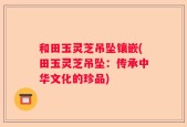 和田玉灵芝吊坠镶嵌(田玉灵芝吊坠：传承中华文化的珍品)