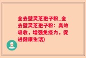 全去壁灵芝孢子粉_全去壁灵芝孢子粉：高效吸收，增强免疫力，促进健康生活)