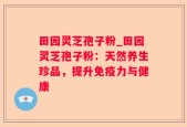 田园灵芝孢子粉_田园灵芝孢子粉：天然养生珍品，提升免疫力与健康