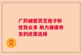 广药破壁灵芝孢子粉 优势众多 助力健康养生的优质选择