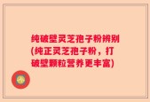 纯破壁灵芝孢子粉辨别(纯正灵芝孢子粉，打破壁颗粒营养更丰富)