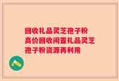 回收礼品灵芝孢子粉 高价回收闲置礼品灵芝孢子粉资源再利用