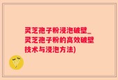 灵芝孢子粉浸泡破壁_灵芝孢子粉的高效破壁技术与浸泡方法)