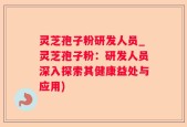 灵芝孢子粉研发人员_灵芝孢子粉：研发人员深入探索其健康益处与应用)
