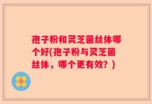 孢子粉和灵芝菌丝体哪个好(孢子粉与灵芝菌丝体，哪个更有效？)