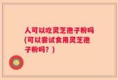 人可以吃灵芝孢子粉吗(可以尝试食用灵芝孢子粉吗？)
