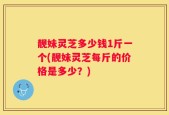 靓妹灵芝多少钱1斤一个(靓妹灵芝每斤的价格是多少？)