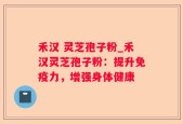 禾汉 灵芝孢子粉_禾汉灵芝孢子粉：提升免疫力，增强身体健康