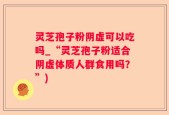 灵芝孢子粉阴虚可以吃吗_“灵芝孢子粉适合阴虚体质人群食用吗？”)