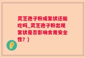 灵芝孢子粉成絮状还能吃吗_灵芝孢子粉出现絮状是否影响食用安全性？)
