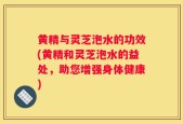 黄精与灵芝泡水的功效(黄精和灵芝泡水的益处，助您增强身体健康)