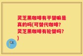 灵芝黑咖啡有平替嘛是真的吗(可替代咖啡？灵芝黑咖啡有轮替吗？)