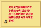 复方灵芝健脑颗粒5岁小孩能吃吗(适合5岁以下儿童的复方灵芝健脑颗粒使用方法与注意事项)