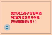 复方灵芝孢子粉能喝酒吗(复方灵芝孢子粉能否与酒同时饮用？)