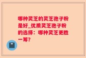 哪种灵芝的灵芝孢子粉是好_优质灵芝孢子粉的选择：哪种灵芝更胜一筹？