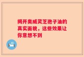 揭开奥威灵芝孢子油的真实面貌，这些效果让你意想不到