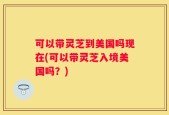 可以带灵芝到美国吗现在(可以带灵芝入境美国吗？)