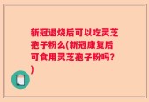 新冠退烧后可以吃灵芝孢子粉么(新冠康复后可食用灵芝孢子粉吗？)