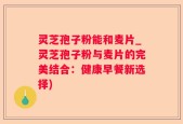 灵芝孢子粉能和麦片_灵芝孢子粉与麦片的完美结合：健康早餐新选择)