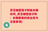 灵芝破壁孢子粉能长期吃吗_灵芝破壁孢子粉：长期服用的安全性与注意事项)