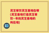 灵芝餐饮灵芝基地在哪(灵芝基地打造灵芝餐饮--寻找灵芝基地的所在地)