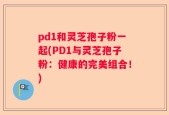 pd1和灵芝孢子粉一起(PD1与灵芝孢子粉：健康的完美组合！)