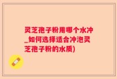 灵芝孢子粉用哪个水冲_如何选择适合冲泡灵芝孢子粉的水质)