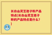 长白山灵芝孢子粉产品特点(长白山灵芝孢子粉的产品特点是什么？)