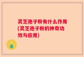 灵芝孢子粉有什么作用(灵芝孢子粉的神奇功效与应用)