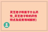 灵芝孢子粉属于什么药性_灵芝孢子粉的药性特点及应用领域解析)