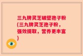 三九牌灵芝破壁孢子粉(三九牌灵芝孢子粉，强效提取，营养更丰富)