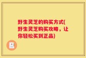 野生灵芝的购买方式(野生灵芝购买攻略，让你轻松买到正品)