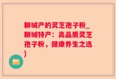 聊城产的灵芝孢子粉_聊城特产：高品质灵芝孢子粉，健康养生之选)