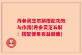 丹参灵芝石斛搭配功效与作用(丹参灵芝石斛：搭配使用有益健康)