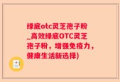 绿底otc灵芝孢子粉_高效绿底OTC灵芝孢子粉，增强免疫力，健康生活新选择)