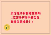 灵芝孢子粉有维生素吗_灵芝孢子粉中是否含有维生素成分？)