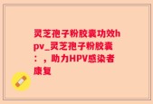 灵芝孢子粉胶囊功效hpv_灵芝孢子粉胶囊：，助力HPV感染者康复