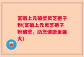 富硒上元破壁灵芝孢子粉(富硒上元灵芝孢子粉破壁，助您健康更强大)