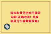 陈皮和灵芝泡水不能天天喝(正确泡法：陈皮和灵芝不宜频繁饮用)