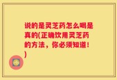 说的是灵芝药怎么喝是真的(正确饮用灵芝药的方法，你必须知道！)