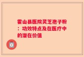 霍山县医院灵芝孢子粉：功效特点及在医疗中的潜在价值