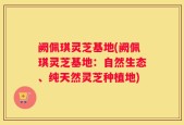 阙佩琪灵芝基地(阙佩琪灵芝基地：自然生态、纯天然灵芝种植地)