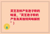灵芝怎样产生孢子粉的味道_“灵芝孢子粉的产生及其独特风味解析”)