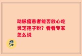 动脉瘤患者能否放心吃灵芝孢子粉？看看专家怎么说