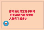 你听说过灵芝孢子粉吗 它的功效作用及适用人群你了解多少