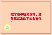 吃了孢子粉灵芝粉，身体竟然发生了这些变化”