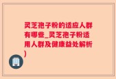 灵芝孢子粉的适应人群有哪些_灵芝孢子粉适用人群及健康益处解析)