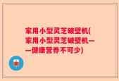 家用小型灵芝破壁机(家用小型灵芝破壁机——健康营养不可少)