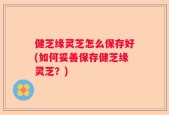 健芝缘灵芝怎么保存好(如何妥善保存健芝缘灵芝？)