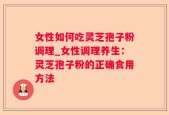女性如何吃灵芝孢子粉调理_女性调理养生：灵芝孢子粉的正确食用方法